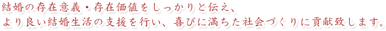 結婚の存在意義・存在価値をしっかりと伝え、より良い結婚生活の支援を行い、喜びに満ちた社会づくりに貢献致します。