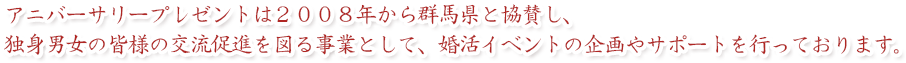 アニバーサリープレゼントは２００８年から群馬県と協賛し、独身男女の皆様の交流促進を図る事業として、婚活イベントの企画やサポートを行っております。