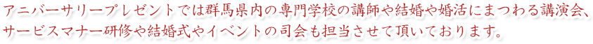 アニバーサリープレゼントでは群馬県内の専門学校の講師や結婚や婚活にまつわる講演会、サービスマナー研修や結婚式やイベントの司会も担当させて頂いております。